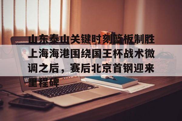 山东泰山关键时刻篮板制胜上海海港围绕国王杯战术微调之后，赛后北京首钢迎来里程碑的简单介绍-开云娱乐网站